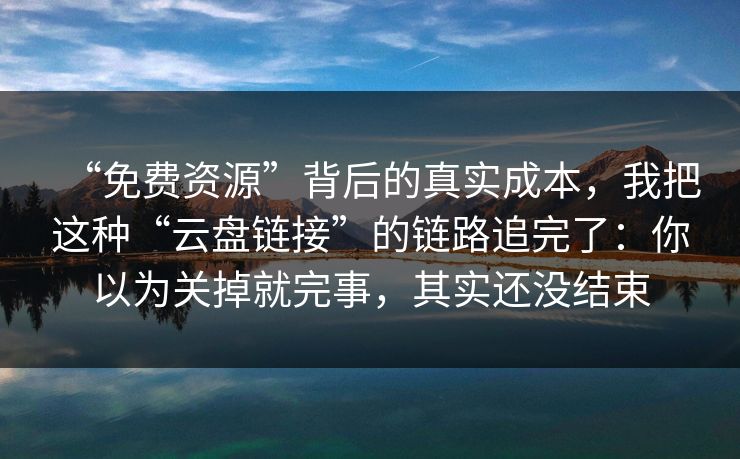 “免费资源”背后的真实成本，我把这种“云盘链接”的链路追完了：你以为关掉就完事，其实还没结束