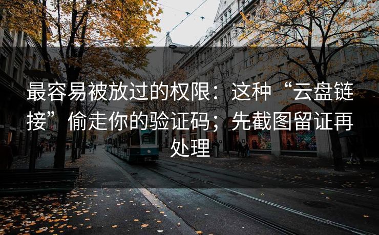 最容易被放过的权限：这种“云盘链接”偷走你的验证码；先截图留证再处理