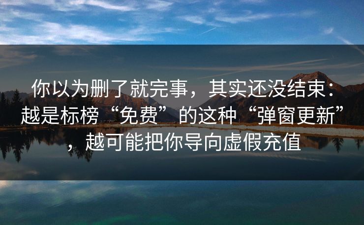 你以为删了就完事,其实还没结束:越是标榜“免费”的这种“弹窗更新”,越可能把你导向虚假充值 你以为删了就完事,其实还没结束:越是标榜“免费”的这种“弹窗更新”,越可能把你导向虚假充值
